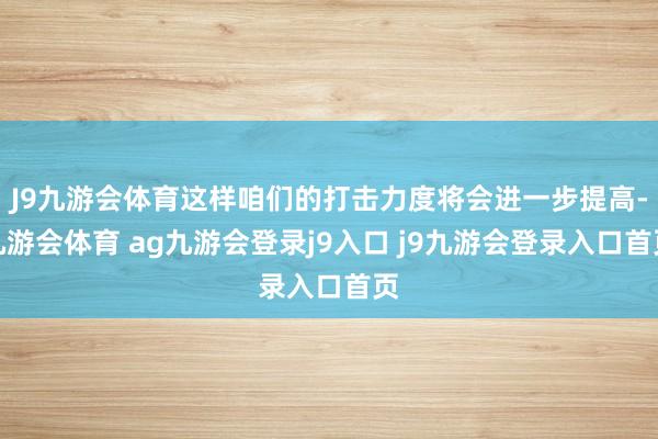 J9九游會(huì)體育這樣咱們的打擊力度將會(huì)進(jìn)一步提高-九游會(huì)體育 ag九游會(huì)登錄j9入口 j9九游會(huì)登錄入口首頁