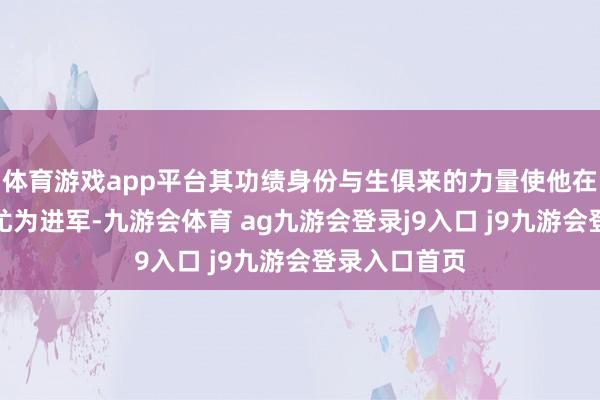 體育游戲app平臺其功績身份與生俱來的力量使他在隊列中顯得尤為進軍-九游會體育 ag九游會登錄j9入口 j9九游會登錄入口首頁