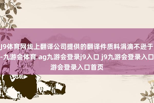 J9體育網(wǎng)線上翻譯公司提供的翻譯件質(zhì)料涓滴不遜于線下-九游會(huì)體育 ag九游會(huì)登錄j9入口 j9九游會(huì)登錄入口首頁(yè)