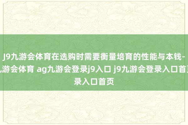 J9九游會(huì)體育在選購時(shí)需要衡量培育的性能與本錢-九游會(huì)體育 ag九游會(huì)登錄j9入口 j9九游會(huì)登錄入口首頁