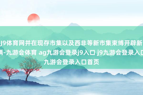 J9體育網(wǎng)并在現(xiàn)存市集以及西非等新市集束縛開辟新之技倆-九游會體育 ag九游會登錄j9入口 j9九游會登錄入口首頁