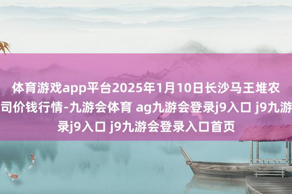 體育游戲app平臺(tái)2025年1月10日長(zhǎng)沙馬王堆農(nóng)居品股份有限公司價(jià)錢行情-九游會(huì)體育 ag九游會(huì)登錄j9入口 j9九游會(huì)登錄入口首頁(yè)