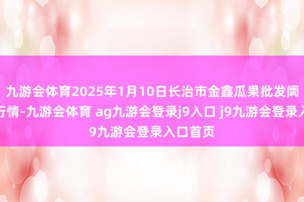 九游會(huì)體育2025年1月10日長治市金鑫瓜果批發(fā)阛阓價(jià)錢行情-九游會(huì)體育 ag九游會(huì)登錄j9入口 j9九游會(huì)登錄入口首頁