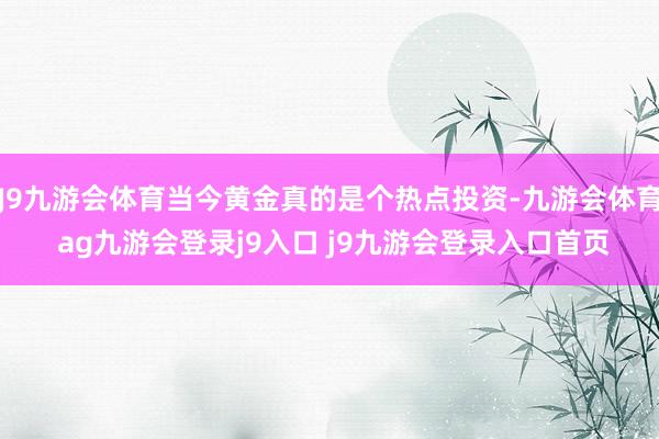 J9九游會(huì)體育當(dāng)今黃金真的是個(gè)熱點(diǎn)投資-九游會(huì)體育 ag九游會(huì)登錄j9入口 j9九游會(huì)登錄入口首頁(yè)