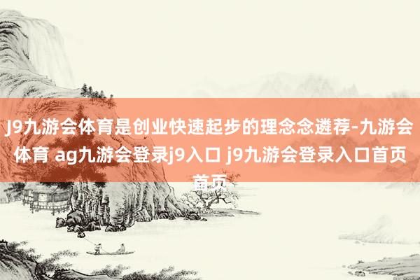 J9九游會體育是創(chuàng)業(yè)快速起步的理念念遴薦-九游會體育 ag九游會登錄j9入口 j9九游會登錄入口首頁