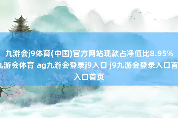 九游會(huì)j9體育(中國)官方網(wǎng)站現(xiàn)款占凈值比8.95%-九游會(huì)體育 ag九游會(huì)登錄j9入口 j9九游會(huì)登錄入口首頁