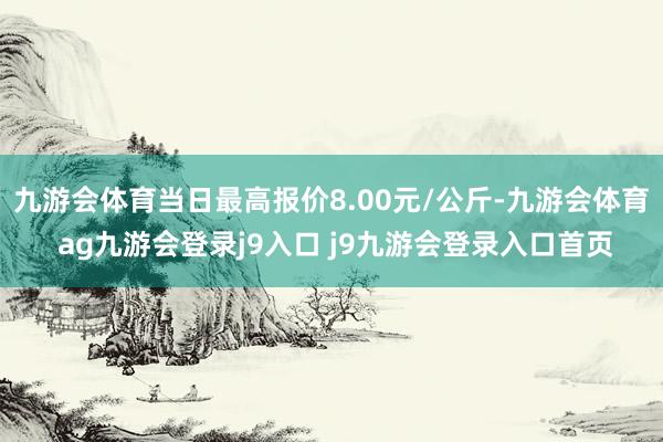 九游會體育當日最高報價8.00元/公斤-九游會體育 ag九游會登錄j9入口 j9九游會登錄入口首頁
