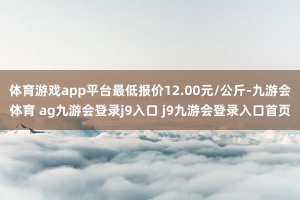 體育游戲app平臺最低報價12.00元/公斤-九游會體育 ag九游會登錄j9入口 j9九游會登錄入口首頁