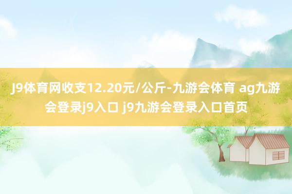 J9體育網(wǎng)收支12.20元/公斤-九游會體育 ag九游會登錄j9入口 j9九游會登錄入口首頁